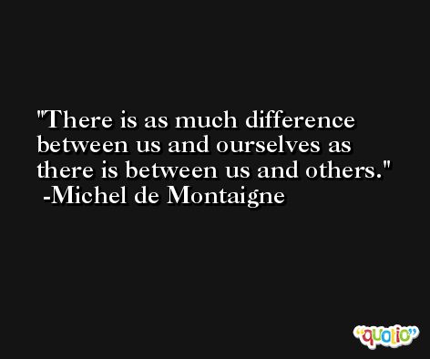 There is as much difference between us and ourselves as there is between us and others. -Michel de Montaigne