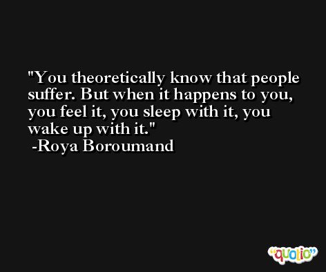 You theoretically know that people suffer. But when it happens to you, you feel it, you sleep with it, you wake up with it. -Roya Boroumand