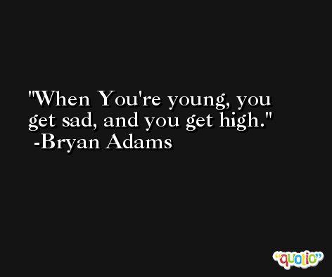 When You're young, you get sad, and you get high. -Bryan Adams