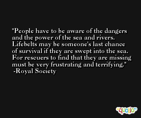 People have to be aware of the dangers and the power of the sea and rivers. Lifebelts may be someone's last chance of survival if they are swept into the sea. For rescuers to find that they are missing must be very frustrating and terrifying. -Royal Society
