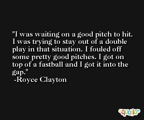 I was waiting on a good pitch to hit. I was trying to stay out of a double play in that situation. I fouled off some pretty good pitches. I got on top of a fastball and I got it into the gap. -Royce Clayton