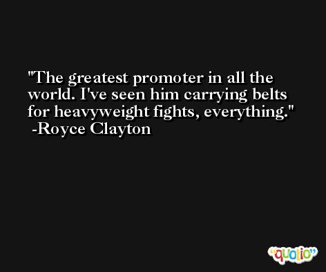 The greatest promoter in all the world. I've seen him carrying belts for heavyweight fights, everything. -Royce Clayton