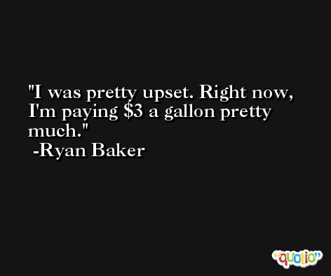 I was pretty upset. Right now, I'm paying $3 a gallon pretty much. -Ryan Baker