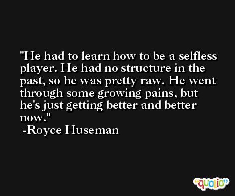 He had to learn how to be a selfless player. He had no structure in the past, so he was pretty raw. He went through some growing pains, but he's just getting better and better now. -Royce Huseman