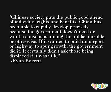 Chinese society puts the public good ahead of individual rights and benefits. China has been able to rapidly develop precisely because the government doesn't need or want a consensus among the public, durable or otherwise. If it wanted to build an airport or highway to spur growth, the government did it. It certainly didn't ask those being displaced if it was O.K. -Ryan Barrett