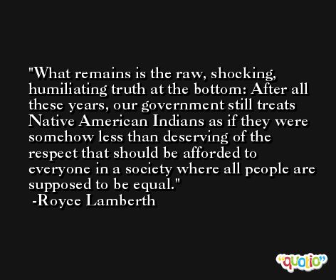 What remains is the raw, shocking, humiliating truth at the bottom: After all these years, our government still treats Native American Indians as if they were somehow less than deserving of the respect that should be afforded to everyone in a society where all people are supposed to be equal. -Royce Lamberth