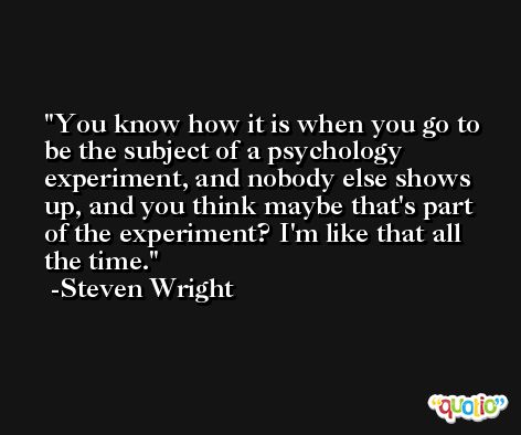 You know how it is when you go to be the subject of a psychology experiment, and nobody else shows up, and you think maybe that's part of the experiment? I'm like that all the time. -Steven Wright