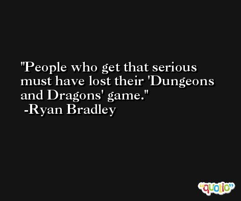 People who get that serious must have lost their 'Dungeons and Dragons' game. -Ryan Bradley