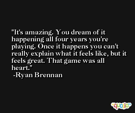 It's amazing. You dream of it happening all four years you're playing. Once it happens you can't really explain what it feels like, but it feels great. That game was all heart. -Ryan Brennan