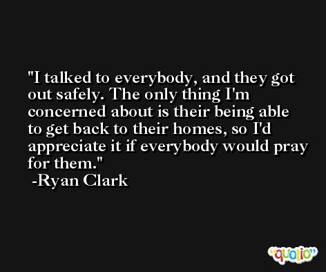 I talked to everybody, and they got out safely. The only thing I'm concerned about is their being able to get back to their homes, so I'd appreciate it if everybody would pray for them. -Ryan Clark