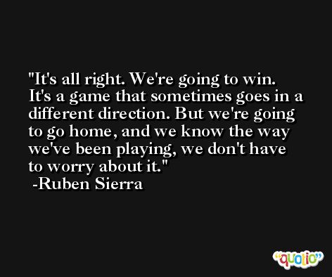 It's all right. We're going to win. It's a game that sometimes goes in a different direction. But we're going to go home, and we know the way we've been playing, we don't have to worry about it. -Ruben Sierra