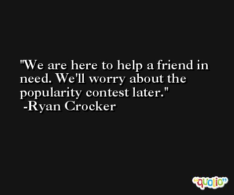 We are here to help a friend in need. We'll worry about the popularity contest later. -Ryan Crocker