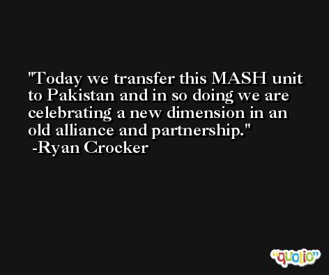 Today we transfer this MASH unit to Pakistan and in so doing we are celebrating a new dimension in an old alliance and partnership. -Ryan Crocker