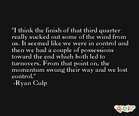 I think the finish of that third quarter really sucked out some of the wind from us. It seemed like we were in control and then we had a couple of possessions toward the end which both led to turnovers. From that point on, the momentum swung their way and we lost control. -Ryan Culp