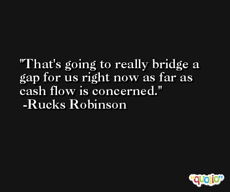 That's going to really bridge a gap for us right now as far as cash flow is concerned. -Rucks Robinson