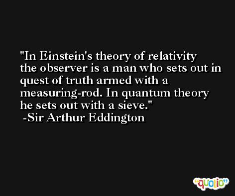 In Einstein's theory of relativity the observer is a man who sets out in quest of truth armed with a measuring-rod. In quantum theory he sets out with a sieve. -Sir Arthur Eddington