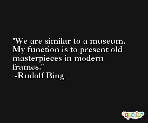 We are similar to a museum. My function is to present old masterpieces in modern frames. -Rudolf Bing