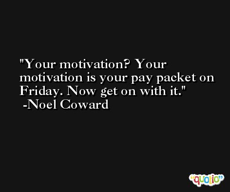 Your motivation? Your motivation is your pay packet on Friday. Now get on with it. -Noel Coward