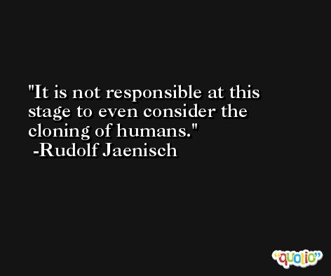 It is not responsible at this stage to even consider the cloning of humans. -Rudolf Jaenisch
