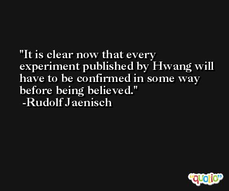 It is clear now that every experiment published by Hwang will have to be confirmed in some way before being believed. -Rudolf Jaenisch