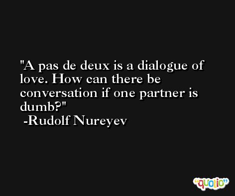 A pas de deux is a dialogue of love. How can there be conversation if one partner is dumb? -Rudolf Nureyev