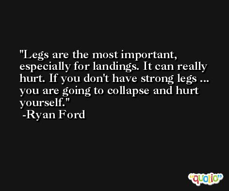 Legs are the most important, especially for landings. It can really hurt. If you don't have strong legs ... you are going to collapse and hurt yourself. -Ryan Ford