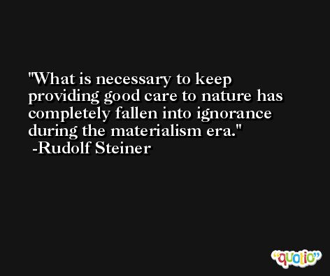 What is necessary to keep providing good care to nature has completely fallen into ignorance during the materialism era. -Rudolf Steiner