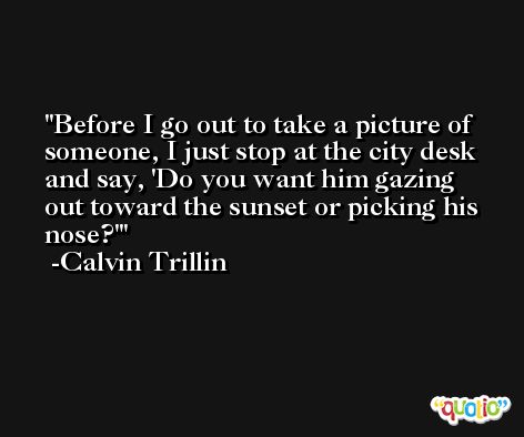 Before I go out to take a picture of someone, I just stop at the city desk and say, 'Do you want him gazing out toward the sunset or picking his nose?' -Calvin Trillin