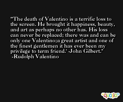 'The death of Valentino is a terrific loss to the screen. He brought it happiness, beauty, and art as perhaps no other has. His loss can never be replaced; there was and can be only one Valentino;a great artist and one of the finest gentlemen it has ever been my privilege to term friend.' -John Gilbert. -Rudolph Valentino