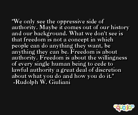 We only see the oppressive side of authority. Maybe it comes out of our history and our background. What we don't see is that freedom is not a concept in which people can do anything they want, be anything they can be. Freedom is about authority. Freedom is about the willingness of every single human being to cede to lawful authority a great deal of discretion about what you do and how you do it. -Rudolph W. Giuliani