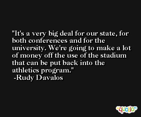 It's a very big deal for our state, for both conferences and for the university. We're going to make a lot of money off the use of the stadium that can be put back into the athletics program. -Rudy Davalos