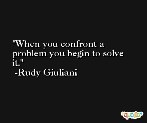 When you confront a problem you begin to solve it. -Rudy Giuliani