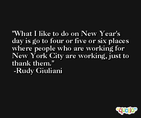 What I like to do on New Year's day is go to four or five or six places where people who are working for New York City are working, just to thank them. -Rudy Giuliani