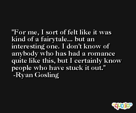 For me, I sort of felt like it was kind of a fairytale... but an interesting one. I don't know of anybody who has had a romance quite like this, but I certainly know people who have stuck it out. -Ryan Gosling