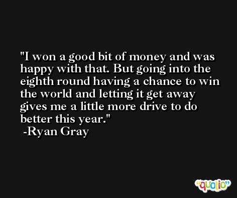 I won a good bit of money and was happy with that. But going into the eighth round having a chance to win the world and letting it get away gives me a little more drive to do better this year. -Ryan Gray