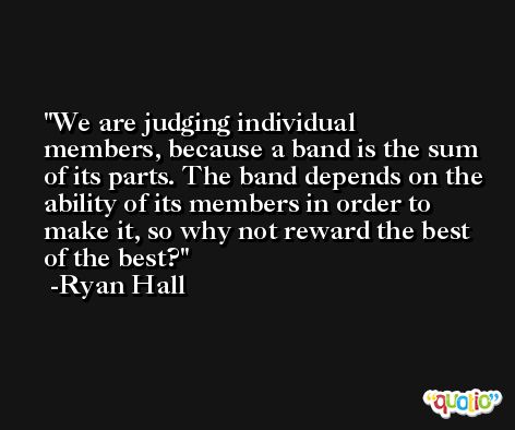 We are judging individual members, because a band is the sum of its parts. The band depends on the ability of its members in order to make it, so why not reward the best of the best? -Ryan Hall