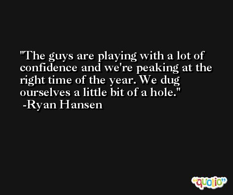 The guys are playing with a lot of confidence and we're peaking at the right time of the year. We dug ourselves a little bit of a hole. -Ryan Hansen