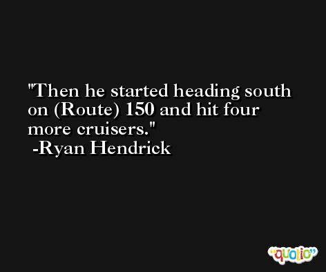 Then he started heading south on (Route) 150 and hit four more cruisers. -Ryan Hendrick