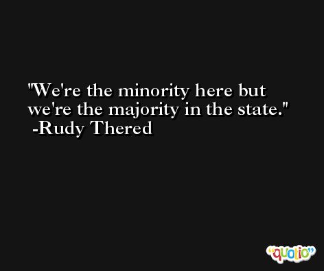 We're the minority here but we're the majority in the state. -Rudy Thered