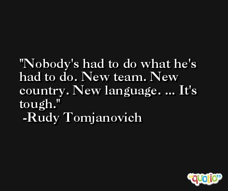Nobody's had to do what he's had to do. New team. New country. New language. ... It's tough. -Rudy Tomjanovich