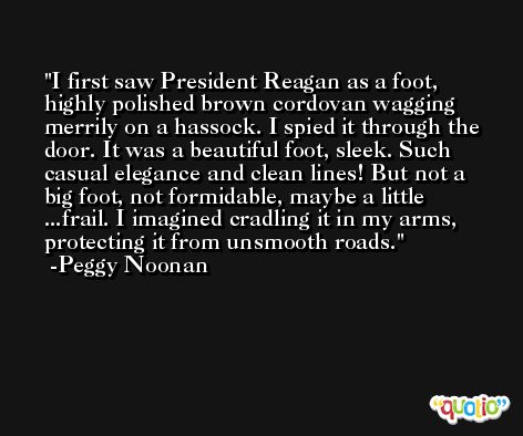 I first saw President Reagan as a foot, highly polished brown cordovan wagging merrily on a hassock. I spied it through the door. It was a beautiful foot, sleek. Such casual elegance and clean lines! But not a big foot, not formidable, maybe a little ...frail. I imagined cradling it in my arms, protecting it from unsmooth roads. -Peggy Noonan