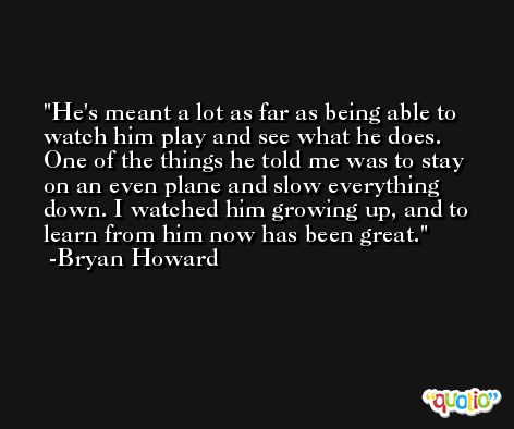 He's meant a lot as far as being able to watch him play and see what he does. One of the things he told me was to stay on an even plane and slow everything down. I watched him growing up, and to learn from him now has been great. -Bryan Howard