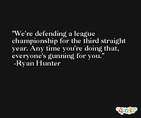 We're defending a league championship for the third straight year. Any time you're doing that, everyone's gunning for you. -Ryan Hunter