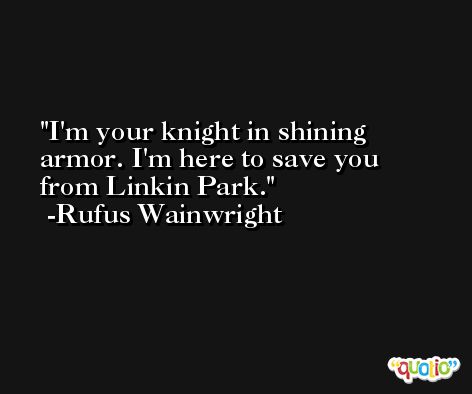 I'm your knight in shining armor. I'm here to save you from Linkin Park. -Rufus Wainwright