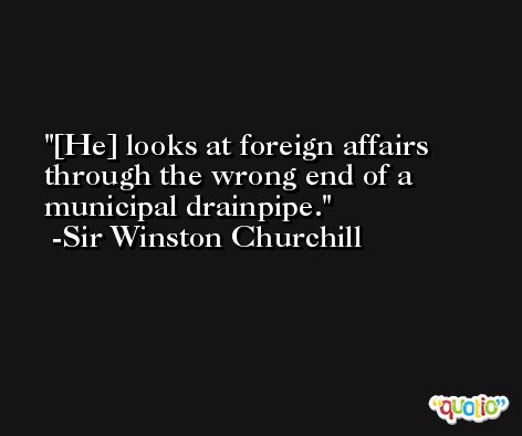 [He] looks at foreign affairs through the wrong end of a municipal drainpipe. -Sir Winston Churchill