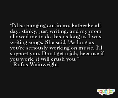 I'd be hanging out in my bathrobe all day, stinky, just writing, and my mom allowed me to do this-as long as I was writing songs. She said, 'As long as you're seriously working on music, I'll support you. Don't get a job, because if you work, it will crush you.' -Rufus Wainwright