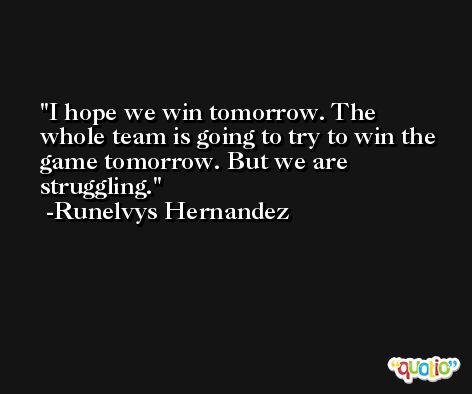 I hope we win tomorrow. The whole team is going to try to win the game tomorrow. But we are struggling. -Runelvys Hernandez