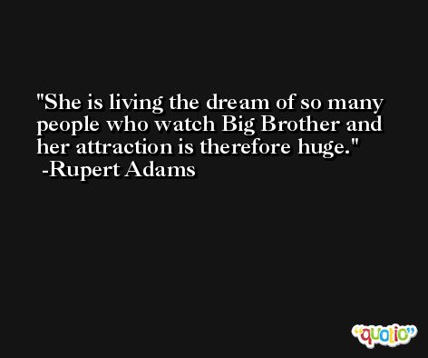 She is living the dream of so many people who watch Big Brother and her attraction is therefore huge. -Rupert Adams