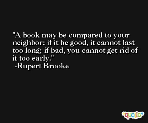 A book may be compared to your neighbor: if it be good, it cannot last too long; if bad, you cannot get rid of it too early. -Rupert Brooke