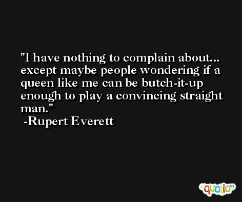 I have nothing to complain about... except maybe people wondering if a queen like me can be butch-it-up enough to play a convincing straight man. -Rupert Everett